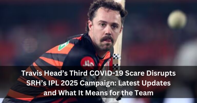 Travis Head’s Third COVID-19 Scare Disrupts SRH’s IPL 2025 Campaign: Latest Updates and What It Means for the Team