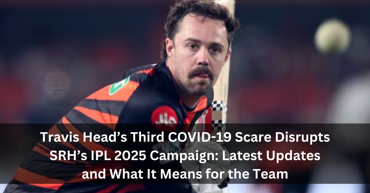 Travis Head’s Third COVID-19 Scare Disrupts SRH’s IPL 2025 Campaign: Latest Updates and What It Means for the Team